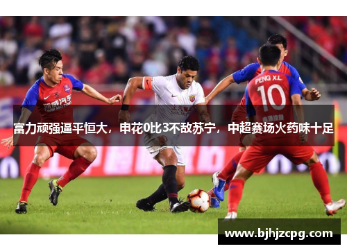 富力顽强逼平恒大，申花0比3不敌苏宁，中超赛场火药味十足