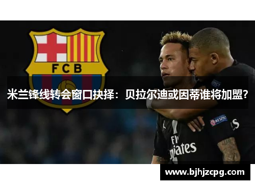 米兰锋线转会窗口抉择：贝拉尔迪或因蒂谁将加盟？