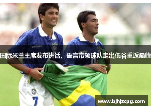 国际米兰主席发布讲话，誓言带领球队走出低谷重返巅峰