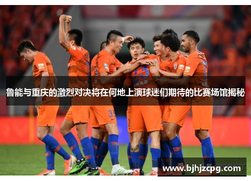 鲁能与重庆的激烈对决将在何地上演球迷们期待的比赛场馆揭秘